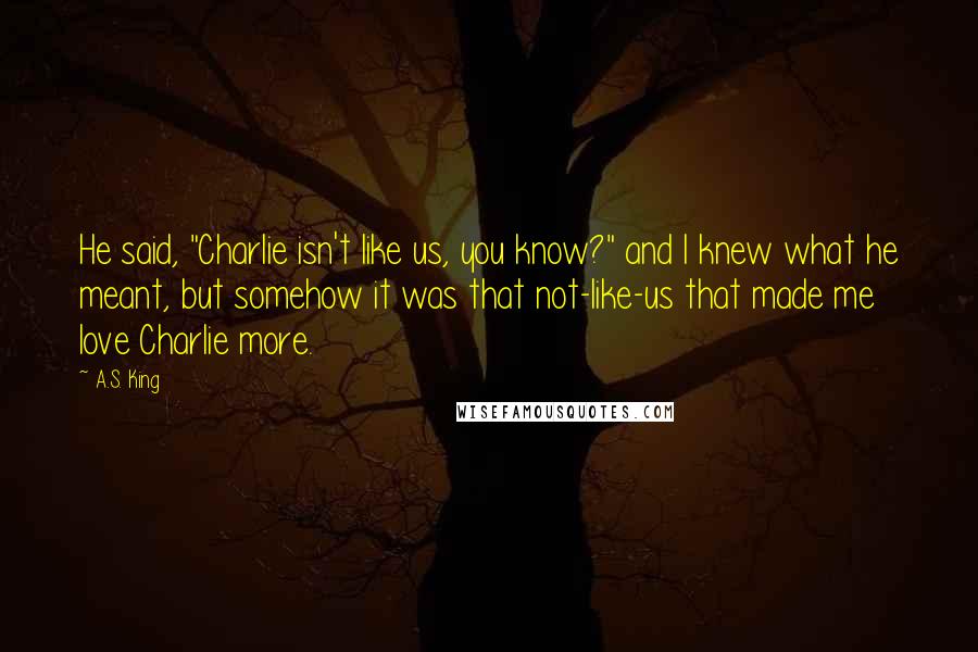 A.S. King Quotes: He said, "Charlie isn't like us, you know?" and I knew what he meant, but somehow it was that not-like-us that made me love Charlie more.