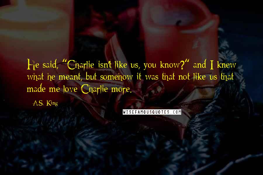 A.S. King Quotes: He said, "Charlie isn't like us, you know?" and I knew what he meant, but somehow it was that not-like-us that made me love Charlie more.