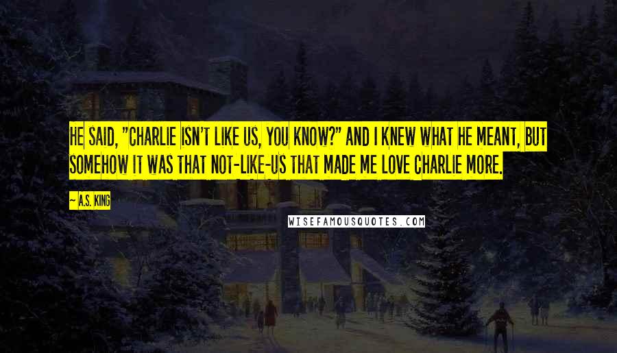 A.S. King Quotes: He said, "Charlie isn't like us, you know?" and I knew what he meant, but somehow it was that not-like-us that made me love Charlie more.