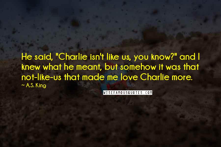 A.S. King Quotes: He said, "Charlie isn't like us, you know?" and I knew what he meant, but somehow it was that not-like-us that made me love Charlie more.