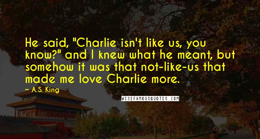 A.S. King Quotes: He said, "Charlie isn't like us, you know?" and I knew what he meant, but somehow it was that not-like-us that made me love Charlie more.