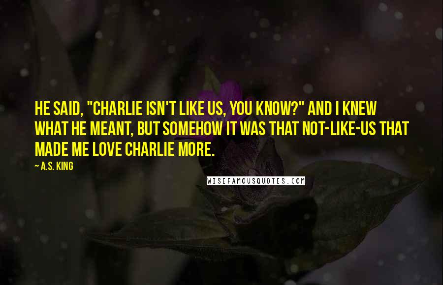 A.S. King Quotes: He said, "Charlie isn't like us, you know?" and I knew what he meant, but somehow it was that not-like-us that made me love Charlie more.