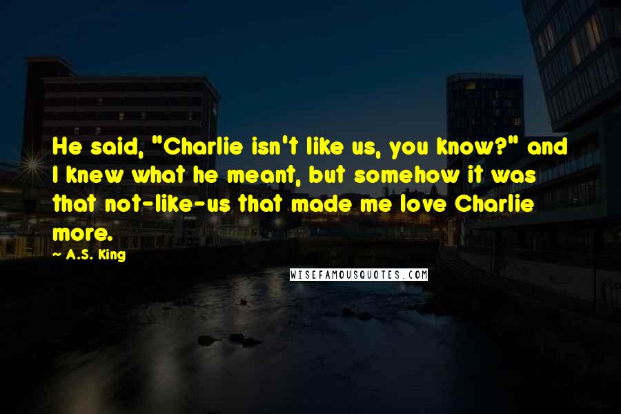 A.S. King Quotes: He said, "Charlie isn't like us, you know?" and I knew what he meant, but somehow it was that not-like-us that made me love Charlie more.