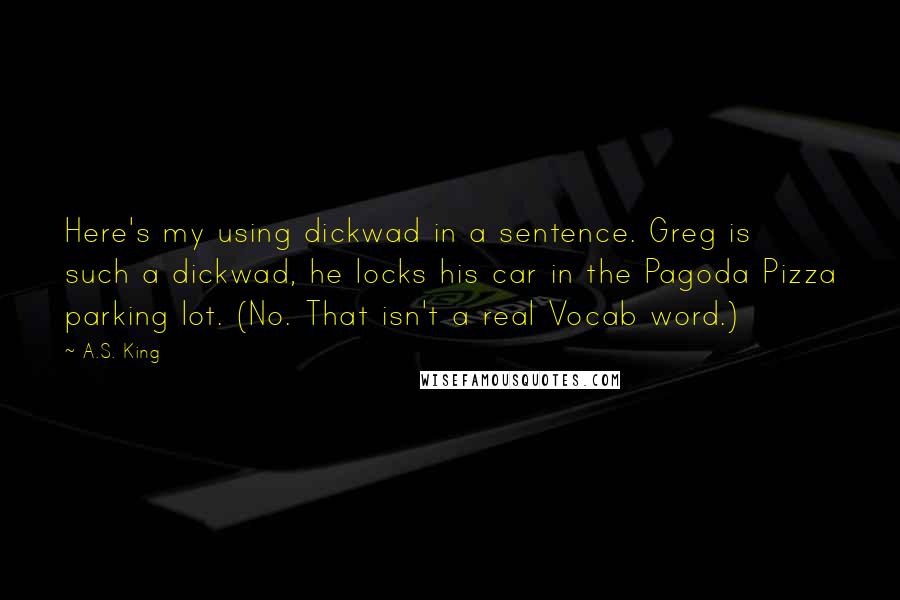 A.S. King Quotes: Here's my using dickwad in a sentence. Greg is such a dickwad, he locks his car in the Pagoda Pizza parking lot. (No. That isn't a real Vocab word.)