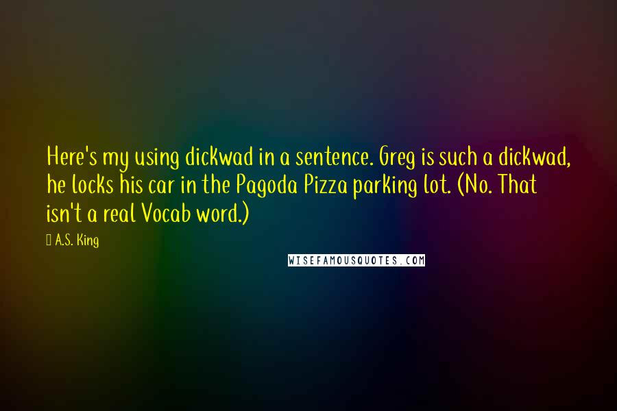 A.S. King Quotes: Here's my using dickwad in a sentence. Greg is such a dickwad, he locks his car in the Pagoda Pizza parking lot. (No. That isn't a real Vocab word.)