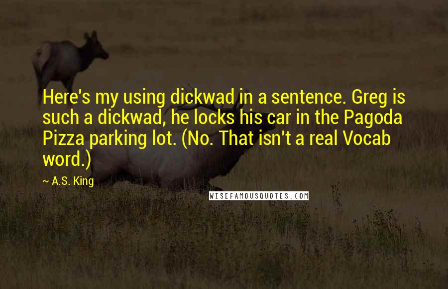 A.S. King Quotes: Here's my using dickwad in a sentence. Greg is such a dickwad, he locks his car in the Pagoda Pizza parking lot. (No. That isn't a real Vocab word.)