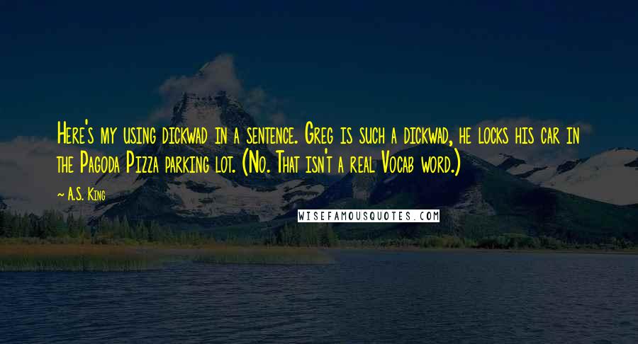 A.S. King Quotes: Here's my using dickwad in a sentence. Greg is such a dickwad, he locks his car in the Pagoda Pizza parking lot. (No. That isn't a real Vocab word.)