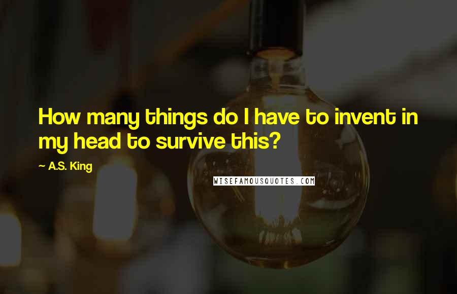 A.S. King Quotes: How many things do I have to invent in my head to survive this?