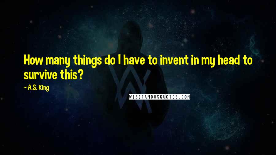 A.S. King Quotes: How many things do I have to invent in my head to survive this?