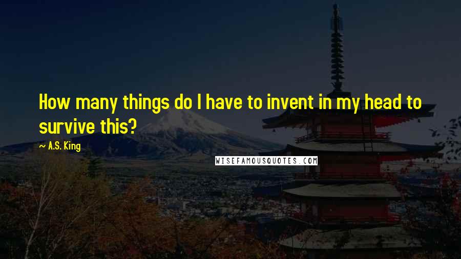 A.S. King Quotes: How many things do I have to invent in my head to survive this?