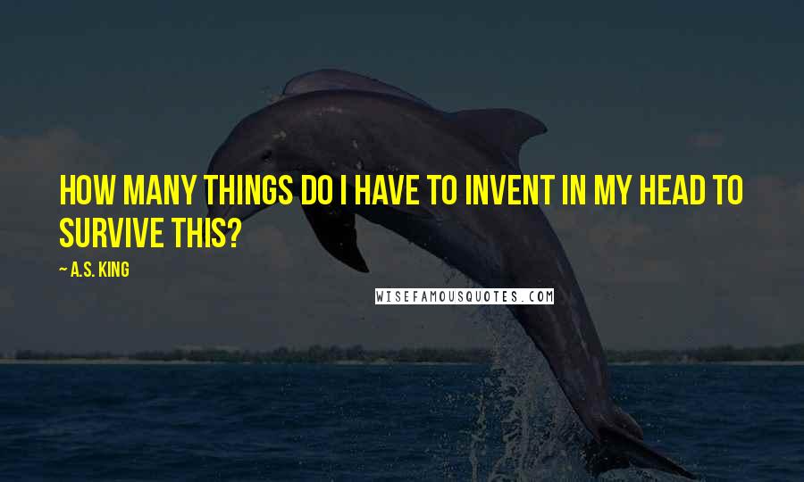 A.S. King Quotes: How many things do I have to invent in my head to survive this?