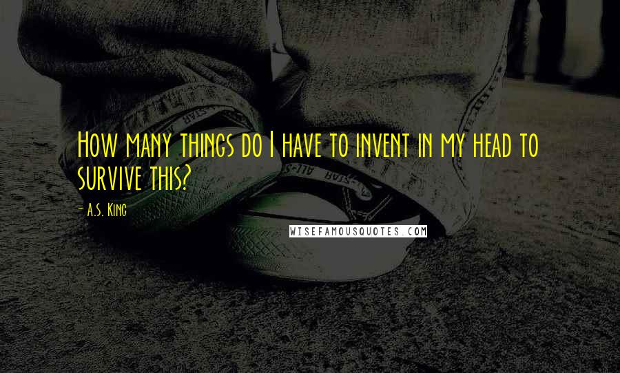 A.S. King Quotes: How many things do I have to invent in my head to survive this?