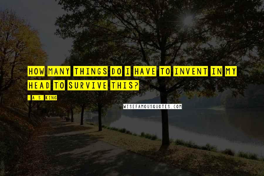A.S. King Quotes: How many things do I have to invent in my head to survive this?