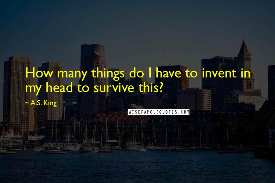 A.S. King Quotes: How many things do I have to invent in my head to survive this?