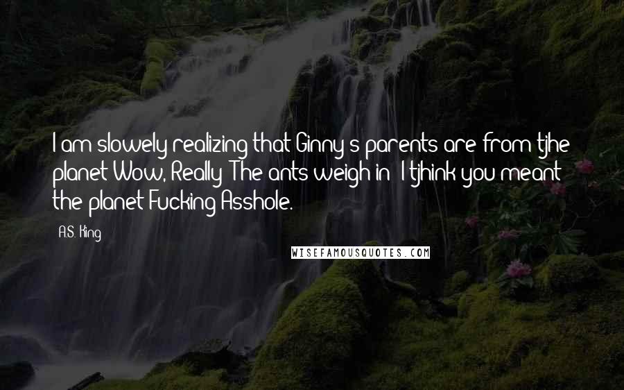 A.S. King Quotes: I am slowely realizing that Ginny's parents are from tjhe planet Wow, Really? The ants weigh in: I tjhink you meant the planet Fucking Asshole.