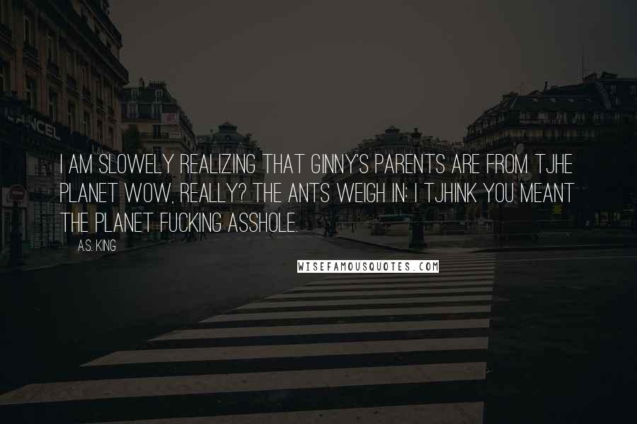 A.S. King Quotes: I am slowely realizing that Ginny's parents are from tjhe planet Wow, Really? The ants weigh in: I tjhink you meant the planet Fucking Asshole.