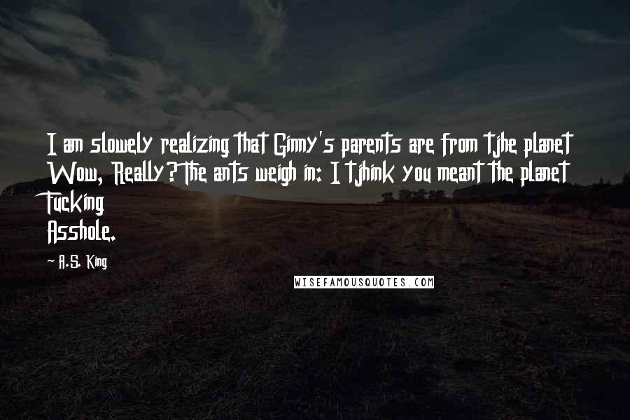 A.S. King Quotes: I am slowely realizing that Ginny's parents are from tjhe planet Wow, Really? The ants weigh in: I tjhink you meant the planet Fucking Asshole.