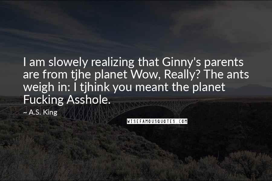 A.S. King Quotes: I am slowely realizing that Ginny's parents are from tjhe planet Wow, Really? The ants weigh in: I tjhink you meant the planet Fucking Asshole.