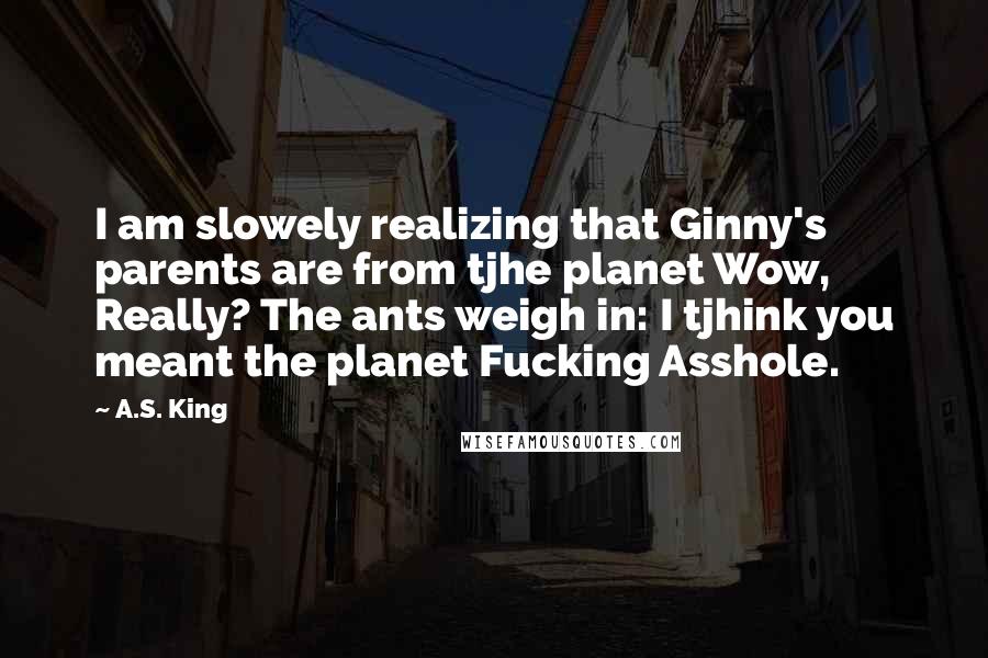 A.S. King Quotes: I am slowely realizing that Ginny's parents are from tjhe planet Wow, Really? The ants weigh in: I tjhink you meant the planet Fucking Asshole.