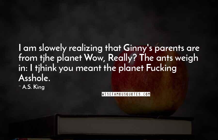 A.S. King Quotes: I am slowely realizing that Ginny's parents are from tjhe planet Wow, Really? The ants weigh in: I tjhink you meant the planet Fucking Asshole.