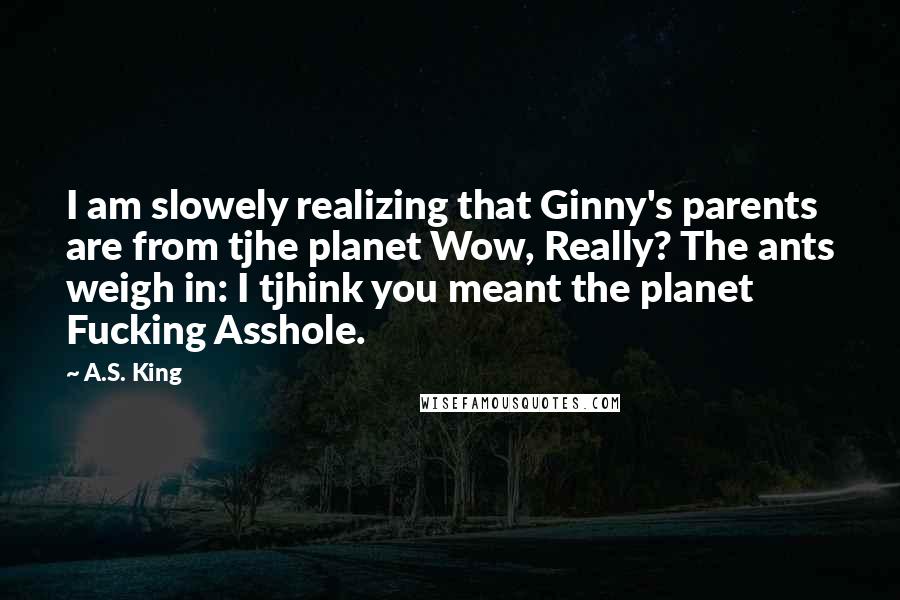 A.S. King Quotes: I am slowely realizing that Ginny's parents are from tjhe planet Wow, Really? The ants weigh in: I tjhink you meant the planet Fucking Asshole.