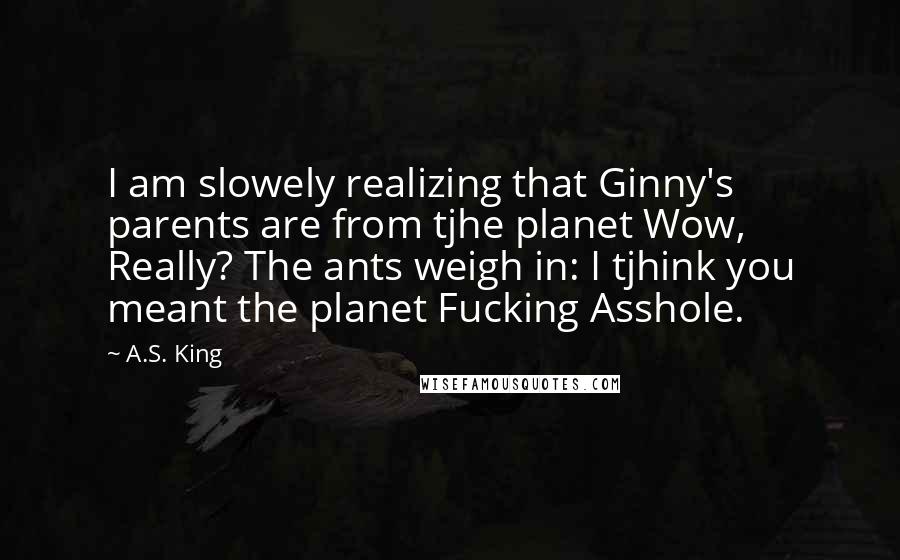 A.S. King Quotes: I am slowely realizing that Ginny's parents are from tjhe planet Wow, Really? The ants weigh in: I tjhink you meant the planet Fucking Asshole.