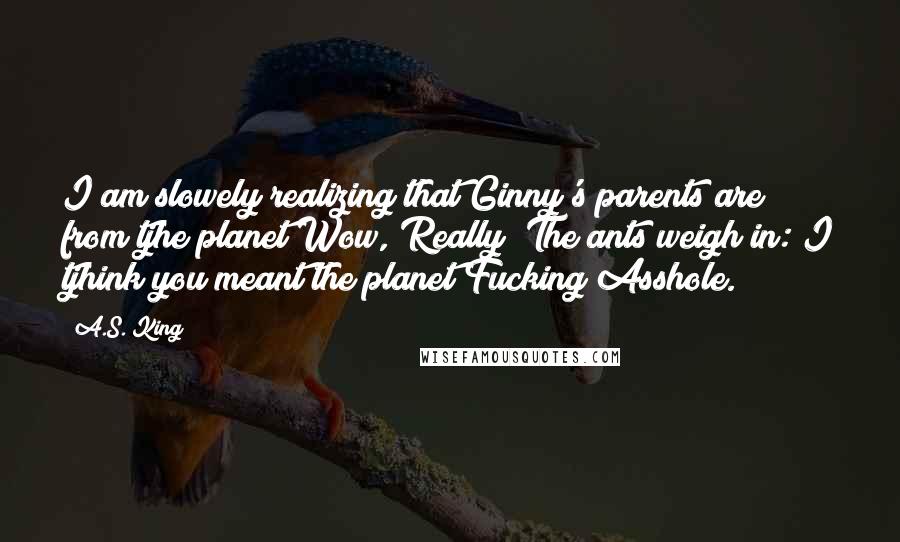 A.S. King Quotes: I am slowely realizing that Ginny's parents are from tjhe planet Wow, Really? The ants weigh in: I tjhink you meant the planet Fucking Asshole.