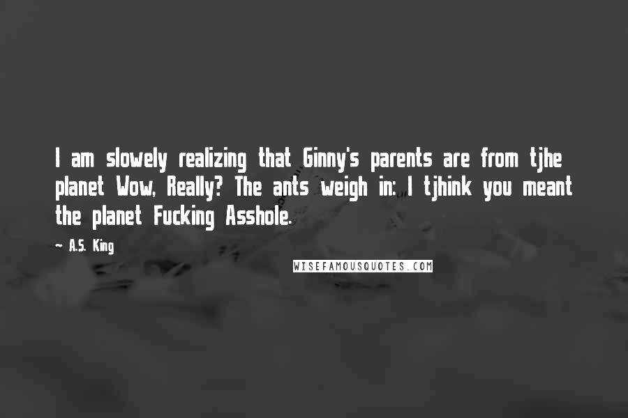 A.S. King Quotes: I am slowely realizing that Ginny's parents are from tjhe planet Wow, Really? The ants weigh in: I tjhink you meant the planet Fucking Asshole.