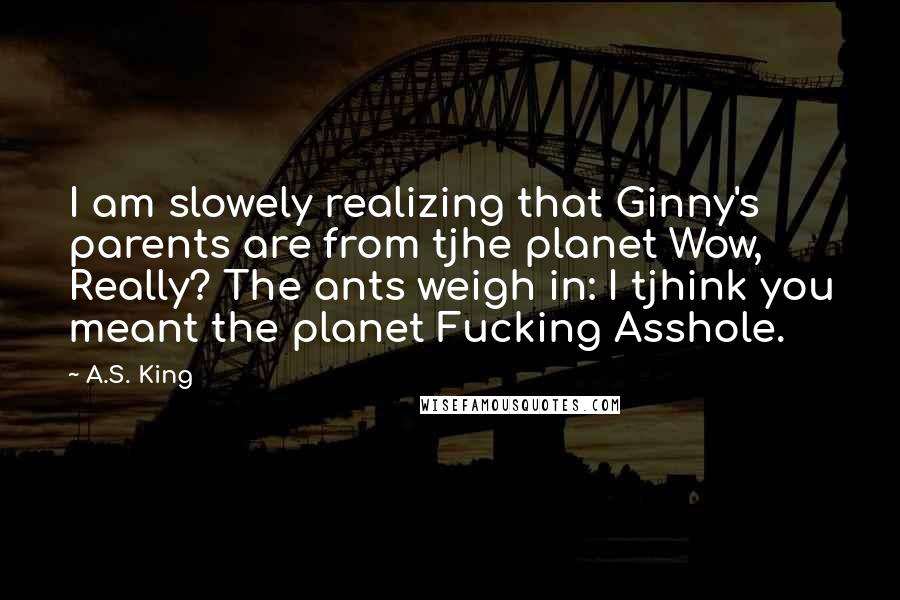 A.S. King Quotes: I am slowely realizing that Ginny's parents are from tjhe planet Wow, Really? The ants weigh in: I tjhink you meant the planet Fucking Asshole.