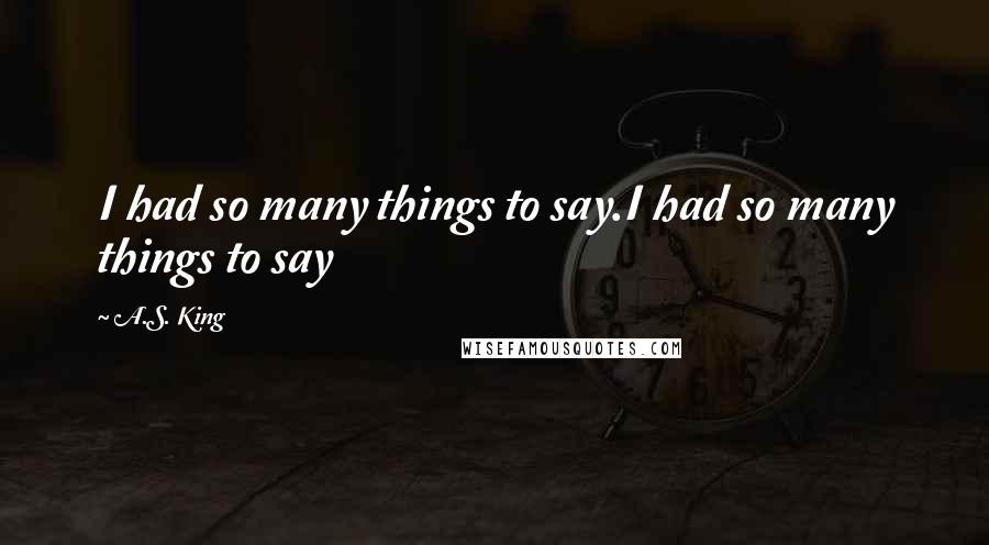 A.S. King Quotes: I had so many things to say.I had so many things to say