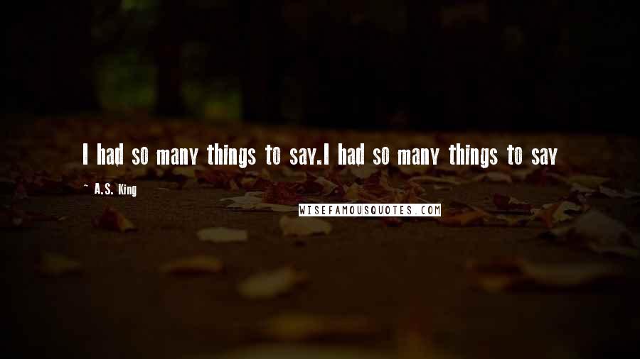 A.S. King Quotes: I had so many things to say.I had so many things to say
