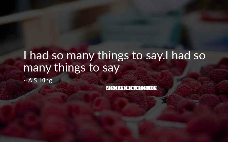 A.S. King Quotes: I had so many things to say.I had so many things to say