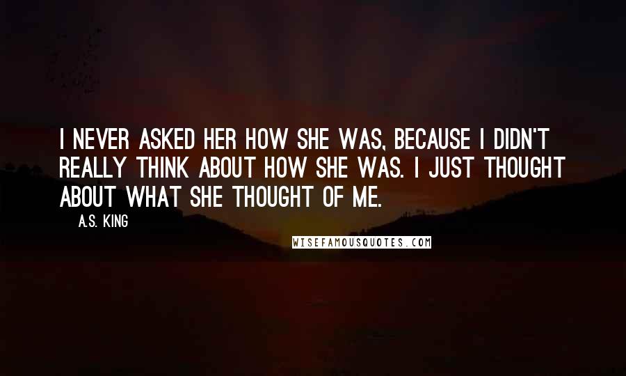 A.S. King Quotes: I never asked her how she was, because I didn't really think about how she was. I just thought about what she thought of me.