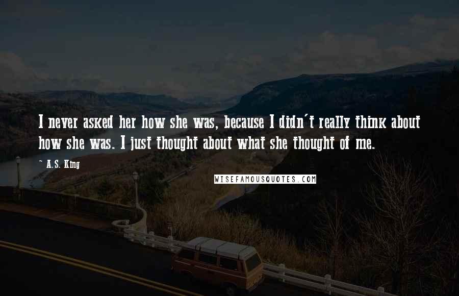 A.S. King Quotes: I never asked her how she was, because I didn't really think about how she was. I just thought about what she thought of me.