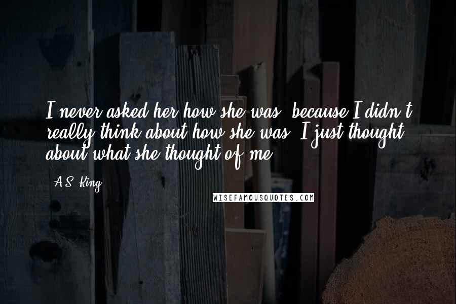 A.S. King Quotes: I never asked her how she was, because I didn't really think about how she was. I just thought about what she thought of me.