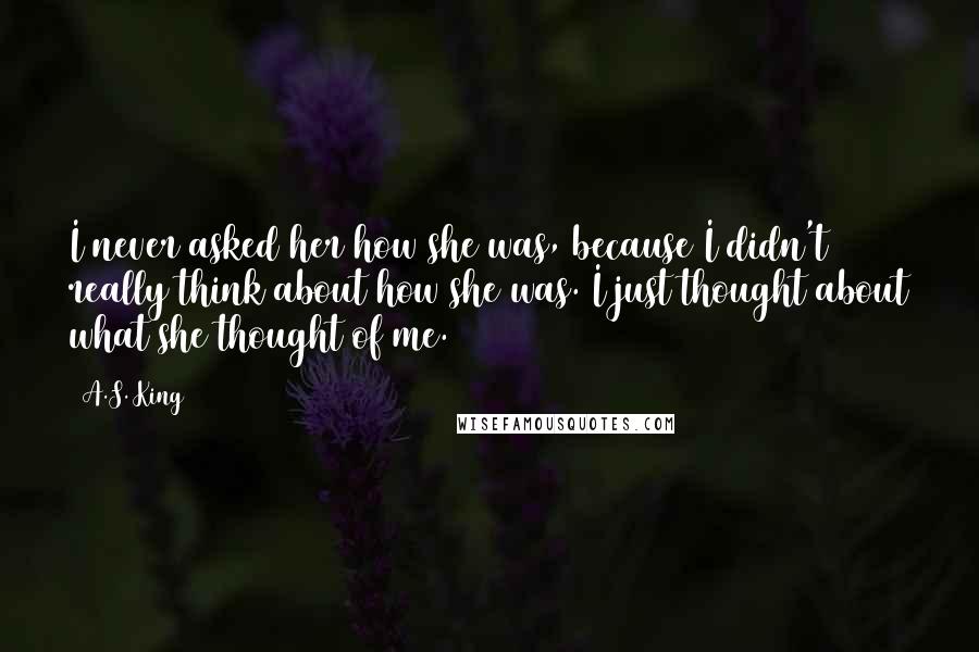 A.S. King Quotes: I never asked her how she was, because I didn't really think about how she was. I just thought about what she thought of me.