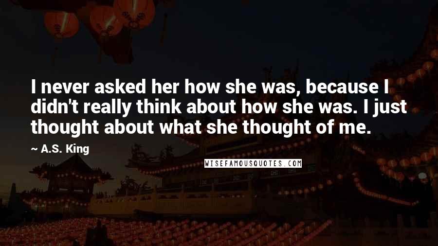 A.S. King Quotes: I never asked her how she was, because I didn't really think about how she was. I just thought about what she thought of me.