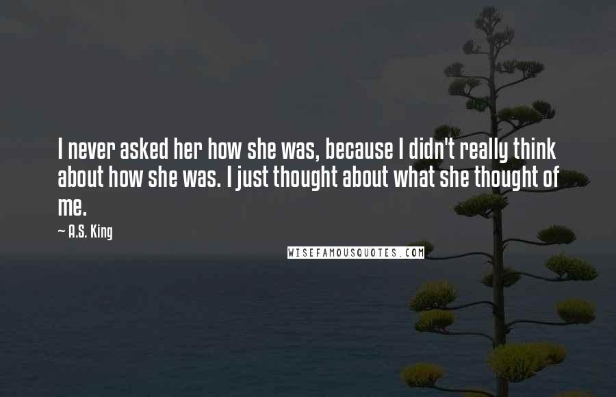 A.S. King Quotes: I never asked her how she was, because I didn't really think about how she was. I just thought about what she thought of me.