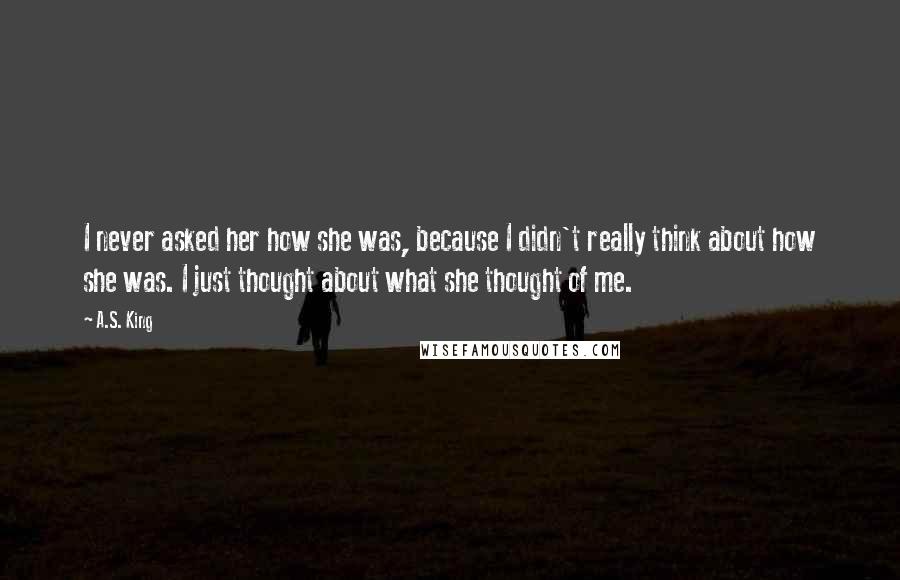 A.S. King Quotes: I never asked her how she was, because I didn't really think about how she was. I just thought about what she thought of me.