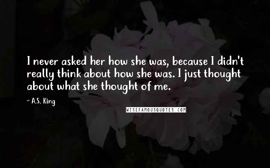 A.S. King Quotes: I never asked her how she was, because I didn't really think about how she was. I just thought about what she thought of me.