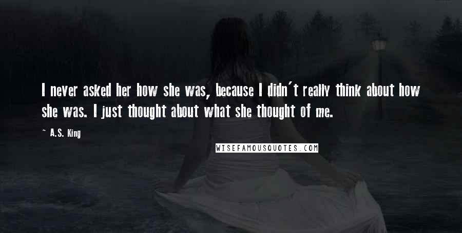 A.S. King Quotes: I never asked her how she was, because I didn't really think about how she was. I just thought about what she thought of me.
