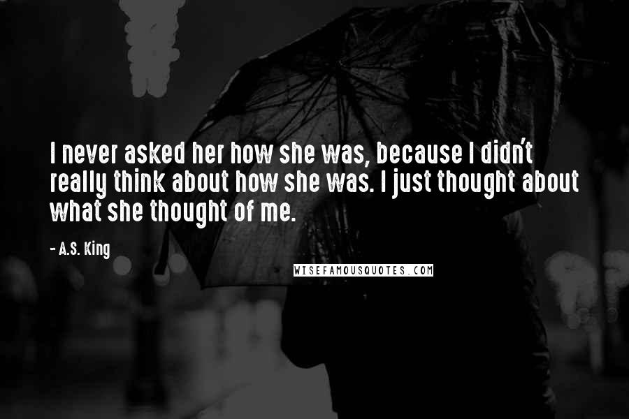 A.S. King Quotes: I never asked her how she was, because I didn't really think about how she was. I just thought about what she thought of me.