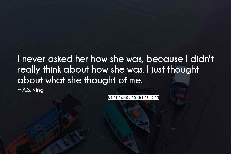 A.S. King Quotes: I never asked her how she was, because I didn't really think about how she was. I just thought about what she thought of me.