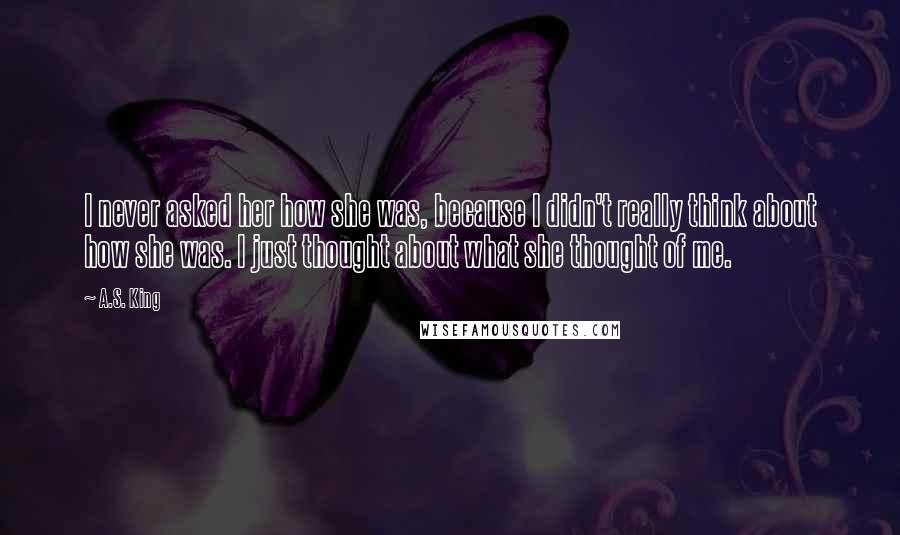 A.S. King Quotes: I never asked her how she was, because I didn't really think about how she was. I just thought about what she thought of me.