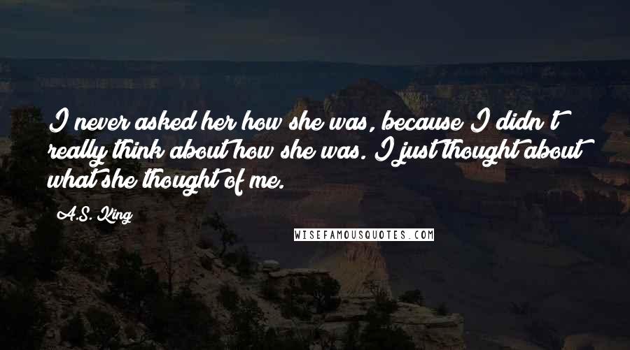A.S. King Quotes: I never asked her how she was, because I didn't really think about how she was. I just thought about what she thought of me.