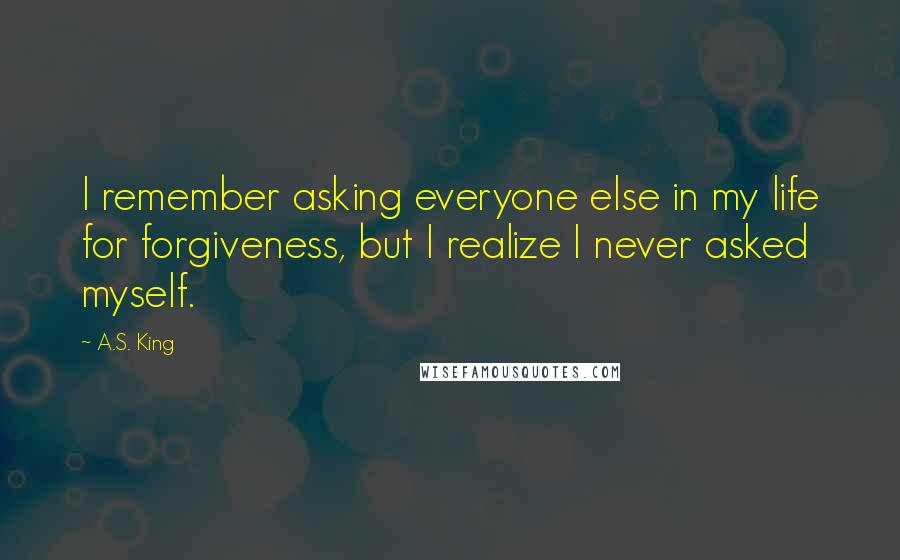 A.S. King Quotes: I remember asking everyone else in my life for forgiveness, but I realize I never asked myself.