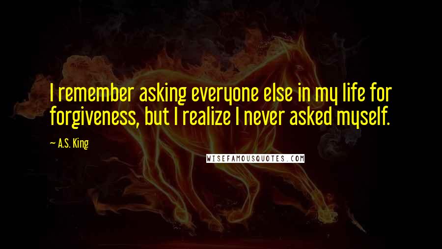 A.S. King Quotes: I remember asking everyone else in my life for forgiveness, but I realize I never asked myself.