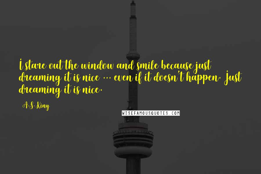 A.S. King Quotes: I stare out the window and smile because just dreaming it is nice ... even if it doesn't happen. Just dreaming it is nice.