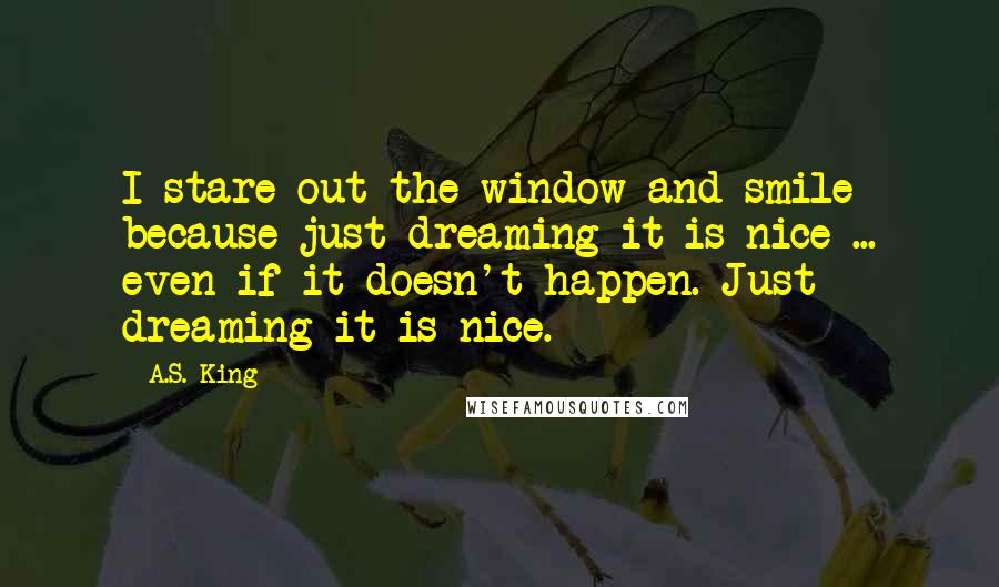 A.S. King Quotes: I stare out the window and smile because just dreaming it is nice ... even if it doesn't happen. Just dreaming it is nice.
