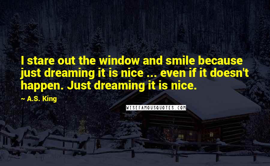 A.S. King Quotes: I stare out the window and smile because just dreaming it is nice ... even if it doesn't happen. Just dreaming it is nice.